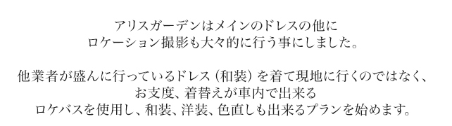 アリスガーデンはメインのドレスの他にロケーション撮影も大々的に行う事にしました。他業者が盛んに行っているドレス（和装）を着て現地に行くのではなく、お支度、着替えが車内で出来るロケバスを使用し、和装、洋装、色直しも出来るプランを始めます。